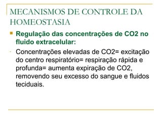 MECANISMOS DE CONTROLE DA
HOMEOSTASIA
 Regulação das concentrações de CO2 no
fluido extracelular:
- Concentrações elevadas de CO2= excitação
do centro respiratório= respiração rápida e
profunda= aumenta expiração de CO2,
removendo seu excesso do sangue e fluidos
teciduais.
 