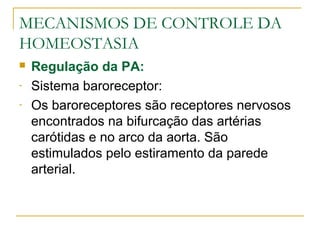 MECANISMOS DE CONTROLE DA
HOMEOSTASIA
 Regulação da PA:
- Sistema baroreceptor:
- Os baroreceptores são receptores nervosos
encontrados na bifurcação das artérias
carótidas e no arco da aorta. São
estimulados pelo estiramento da parede
arterial.
 