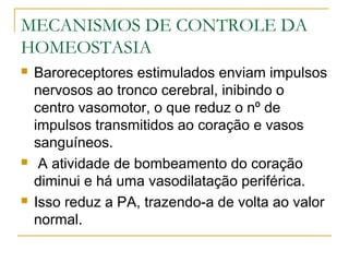 MECANISMOS DE CONTROLE DA
HOMEOSTASIA
 Baroreceptores estimulados enviam impulsos
nervosos ao tronco cerebral, inibindo o
centro vasomotor, o que reduz o nº de
impulsos transmitidos ao coração e vasos
sanguíneos.
 A atividade de bombeamento do coração
diminui e há uma vasodilatação periférica.
 Isso reduz a PA, trazendo-a de volta ao valor
normal.
 