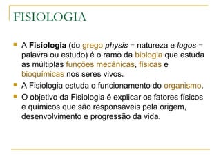 FISIOLOGIA
 A Fisiologia (do grego physis = natureza e logos =
palavra ou estudo) é o ramo da biologia que estuda
as múltiplas funções mecânicas, físicas e
bioquímicas nos seres vivos.
 A Fisiologia estuda o funcionamento do organismo.
 O objetivo da Fisiologia é explicar os fatores físicos
e químicos que são responsáveis pela origem,
desenvolvimento e progressão da vida.
 
