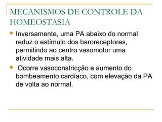 MECANISMOS DE CONTROLE DA
HOMEOSTASIA
 Inversamente, uma PA abaixo do normal
reduz o estímulo dos baroreceptores,
permitindo ao centro vasomotor uma
atividade mais alta.
 Ocorre vasoconstricção e aumento do
bombeamento cardíaco, com elevação da PA
de volta ao normal.
 