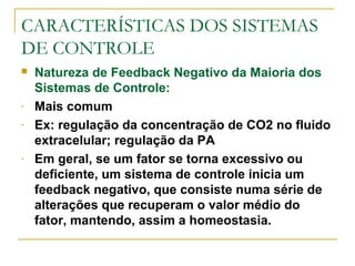 CARACTERÍSTICAS DOS SISTEMAS
DE CONTROLE
 Natureza de Feedback Negativo da Maioria dos
Sistemas de Controle:
- Mais comum
- Ex: regulação da concentração de CO2 no fluido
extracelular; regulação da PA
- Em geral, se um fator se torna excessivo ou
deficiente, um sistema de controle inicia um
feedback negativo, que consiste numa série de
alterações que recuperam o valor médio do
fator, mantendo, assim a homeostasia.
 