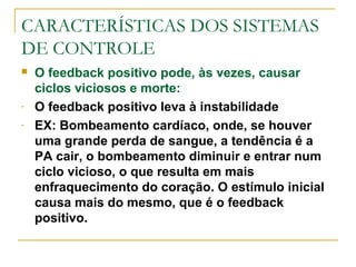 CARACTERÍSTICAS DOS SISTEMAS
DE CONTROLE
 O feedback positivo pode, às vezes, causar
ciclos viciosos e morte:
- O feedback positivo leva à instabilidade
- EX: Bombeamento cardíaco, onde, se houver
uma grande perda de sangue, a tendência é a
PA cair, o bombeamento diminuir e entrar num
ciclo vicioso, o que resulta em mais
enfraquecimento do coração. O estímulo inicial
causa mais do mesmo, que é o feedback
positivo.
 