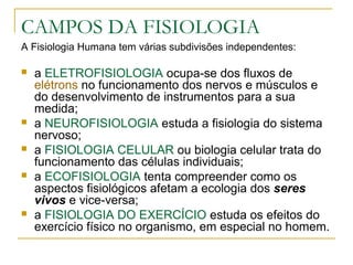 CAMPOS DA FISIOLOGIA
A Fisiologia Humana tem várias subdivisões independentes:
 a ELETROFISIOLOGIA ocupa-se dos fluxos de
elétrons no funcionamento dos nervos e músculos e
do desenvolvimento de instrumentos para a sua
medida;
 a NEUROFISIOLOGIA estuda a fisiologia do sistema
nervoso;
 a FISIOLOGIA CELULAR ou biologia celular trata do
funcionamento das células individuais;
 a ECOFISIOLOGIA tenta compreender como os
aspectos fisiológicos afetam a ecologia dos seres
vivos e vice-versa;
 a FISIOLOGIA DO EXERCÍCIO estuda os efeitos do
exercício físico no organismo, em especial no homem.
 