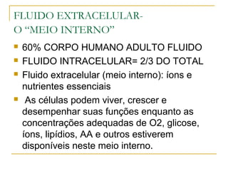 FLUIDO EXTRACELULAR-
O “MEIO INTERNO”
 60% CORPO HUMANO ADULTO FLUIDO
 FLUIDO INTRACELULAR= 2/3 DO TOTAL
 Fluido extracelular (meio interno): íons e
nutrientes essenciais
 As células podem viver, crescer e
desempenhar suas funções enquanto as
concentrações adequadas de O2, glicose,
íons, lipídios, AA e outros estiverem
disponíveis neste meio interno.
 