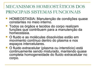 MECANISMOS HOMEOSTÁTICOS DOS
PRINCIPAIS SISTEMAS FUNCIONAIS
 HOMEOSTASIA: Manutenção de condições quase
constantes no meio interno.
 Todos os órgãos e tecidos do corpo realizam
funções que contribuem para a manutenção da
homeostasia.
 O fluido e as moléculas dissolvidas estão em
movimento contínuo dentro do plasma e nos
espaços intercelulares.
 O fluido extracelular (plasma ou interstício) está
continuamente sendo misturado, mantendo quase
completa homogeneidade do fluido extracelular no
corpo.
 