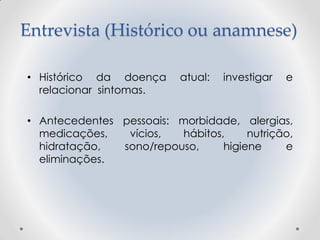 Entrevista (Histórico ou anamnese)
• Histórico da doença atual: investigar e
relacionar sintomas.
• Antecedentes pessoais: morbidade, alergias,
medicações, vícios, hábitos, nutrição,
hidratação, sono/repouso, higiene e
eliminações.
 