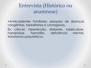 Entrevista (Histórico ou
anamnese)
•Antecedentes familiares: pesquisa de doenças
congênitas, hereditárias e contagiosas.
Ex: câncer, hipertensão, diabetes, tuberculose,
hanseníase, hemofilia, deficiência mental,
transtornos psiquiátricos.
 