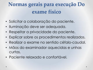 Normas gerais para execução Do
exame físico
• Solicitar a colaboração do paciente.
• Iluminação deve ser adequada.
• Respeitar a privacidade do paciente.
• Explicar sobre os procedimentos realizados.
• Realizar o exame no sentido céfalo-caudal.
• Mãos do examinador aquecidas e unhas
curtas.
• Paciente relaxado e confortável.
 
