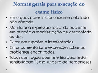 Normas gerais para execução do
exame físico
• Em órgãos pares iniciar o exame pelo lado
não afetado.
• Monitorar a expressão facial do paciente
em relação a manifestação de desconforto
ou dor.
• Evitar interrupções e interferências.
• Evitar comentários e expressões sobre os
problemas encontrados.
• Tubos com água quente e fria para testar
sensibilidade (Caso suspeito de Hanseníase)
 