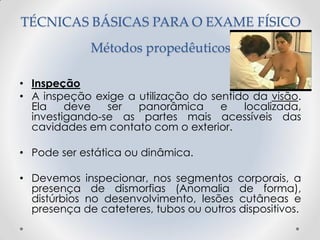 TÉCNICAS BÁSICAS PARA O EXAME FÍSICO
Métodos propedêuticos
• Inspeção
• A inspeção exige a utilização do sentido da visão.
Ela deve ser panorâmica e localizada,
investigando-se as partes mais acessíveis das
cavidades em contato com o exterior.
• Pode ser estática ou dinâmica.
• Devemos inspecionar, nos segmentos corporais, a
presença de dismorfias (Anomalia de forma),
distúrbios no desenvolvimento, lesões cutâneas e
presença de cateteres, tubos ou outros dispositivos.
 