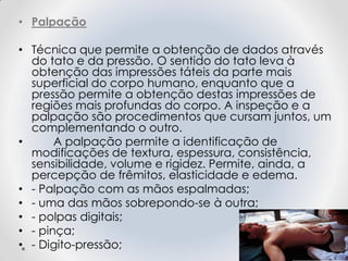 • Palpação
• Técnica que permite a obtenção de dados através
do tato e da pressão. O sentido do tato leva à
obtenção das impressões táteis da parte mais
superficial do corpo humano, enquanto que a
pressão permite a obtenção destas impressões de
regiões mais profundas do corpo. A inspeção e a
palpação são procedimentos que cursam juntos, um
complementando o outro.
• A palpação permite a identificação de
modificações de textura, espessura, consistência,
sensibilidade, volume e rigidez. Permite, ainda, a
percepção de frêmitos, elasticidade e edema.
• - Palpação com as mãos espalmadas;
• - uma das mãos sobrepondo-se à outra;
• - polpas digitais;
• - pinça;
• - Digito-pressão;
 