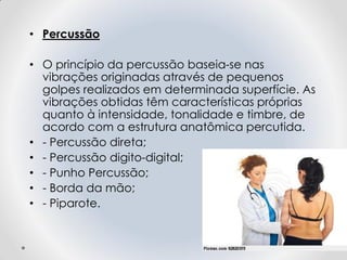 • Percussão
• O princípio da percussão baseia-se nas
vibrações originadas através de pequenos
golpes realizados em determinada superfície. As
vibrações obtidas têm características próprias
quanto à intensidade, tonalidade e timbre, de
acordo com a estrutura anatômica percutida.
• - Percussão direta;
• - Percussão digito-digital;
• - Punho Percussão;
• - Borda da mão;
• - Piparote.
 