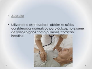 • Ausculta
• Utilizando o estetoscópio, obtêm-se ruídos
considerados normais ou patológicos, no exame
de vários órgãos como pulmões, coração,
intestino.
 