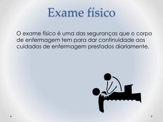 Exame físico
O exame físico é uma das seguranças que o corpo
de enfermagem tem para dar continuidade aos
cuidados de enfermagem prestados diariamente.
 
