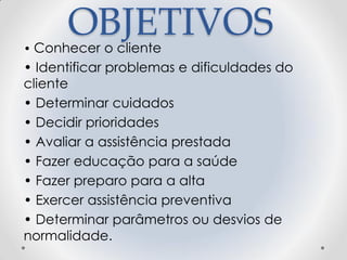 OBJETIVOS
• Conhecer o cliente
• Identificar problemas e dificuldades do
cliente
• Determinar cuidados
• Decidir prioridades
• Avaliar a assistência prestada
• Fazer educação para a saúde
• Fazer preparo para a alta
• Exercer assistência preventiva
• Determinar parâmetros ou desvios de
normalidade.
 