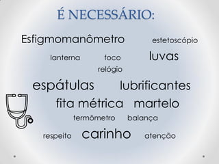 É NECESSÁRIO:
Esfigmomanômetro estetoscópio
lanterna foco luvas
relógio
espátulas lubrificantes
fita métrica martelo
termômetro balança
respeito carinho atenção
 