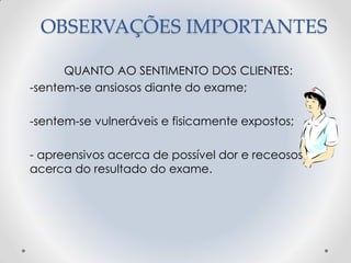OBSERVAÇÕES IMPORTANTES
QUANTO AO SENTIMENTO DOS CLIENTES:
-sentem-se ansiosos diante do exame;
-sentem-se vulneráveis e fisicamente expostos;
- apreensivos acerca de possível dor e receosos
acerca do resultado do exame.
 