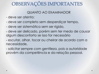 OBSERVAÇÕES IMPORTANTES
QUANTO AO EXAMINADOR
- deve ser atento;
- deve ser completo sem desperdiçar tempo,
- deve ser sistemático sem ser rígido,
- deve ser delicado, porém sem ter medo de causar
algum desconforto se isso for necessário
- escutar, olhar, tocar ou cheirar de acordo com a
necessidade,
- solicitar sempre com gentileza, pois a autoridade
provém da competência e da relação pessoal.
 