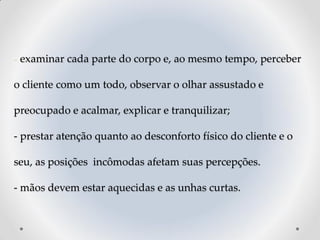 - examinar cada parte do corpo e, ao mesmo tempo, perceber
o cliente como um todo, observar o olhar assustado e
preocupado e acalmar, explicar e tranquilizar;
- prestar atenção quanto ao desconforto físico do cliente e o
seu, as posições incômodas afetam suas percepções.
- mãos devem estar aquecidas e as unhas curtas.
 