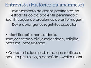 Entrevista (Histórico ou anamnese)
Levantamento de dados pertinentes ao
estado físico do paciente permitindo a
identificação de problemas de enfermagem
Deve abranger os seguintes aspectos:
• Identificação: nome, idade,
sexo,cor,estado civil,escolaridade, religião,
profissão, procedência.
• Queixa principal: problema que motivou a
procura pelo serviço de saúde. Avaliar a dor.
 