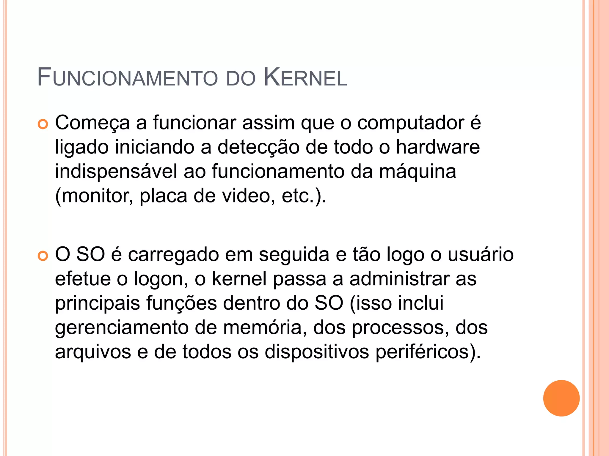 FUNCIONAMENTO DO KERNEL
   Começa a funcionar assim que o computador é
    ligado iniciando a detecção de todo o hardware
    indispensável ao funcionamento da máquina
    (monitor, placa de video, etc.).

   O SO é carregado em seguida e tão logo o usuário
    efetue o logon, o kernel passa a administrar as
    principais funções dentro do SO (isso inclui
    gerenciamento de memória, dos processos, dos
    arquivos e de todos os dispositivos periféricos).
 