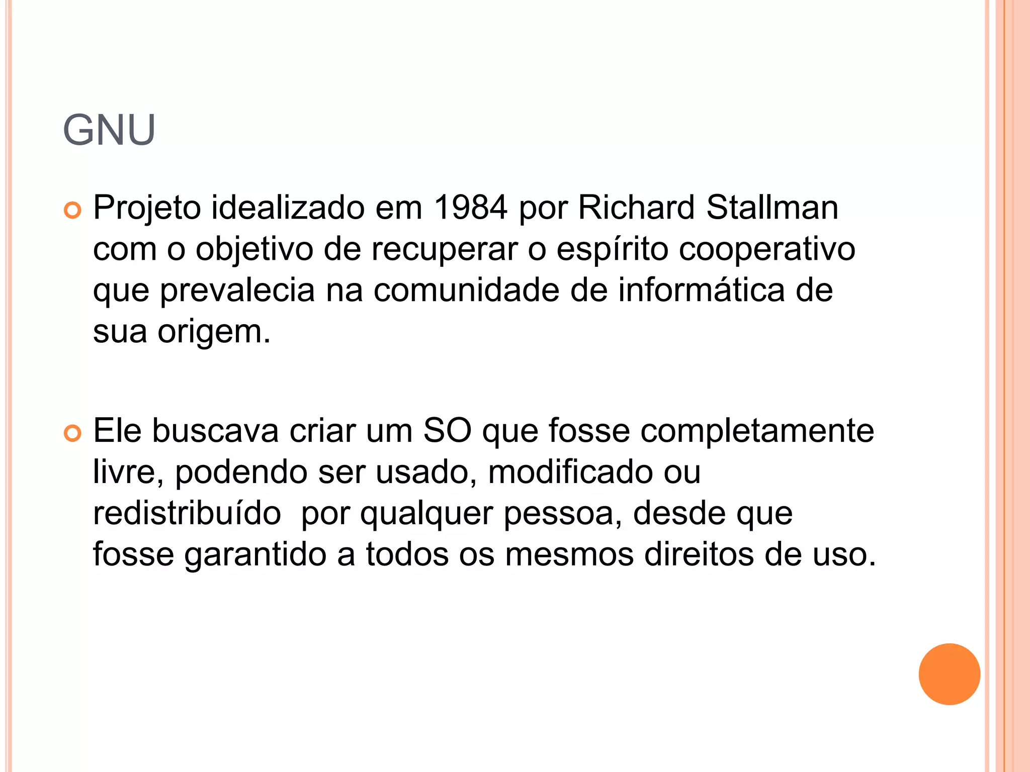 GNU
   Projeto idealizado em 1984 por Richard Stallman
    com o objetivo de recuperar o espírito cooperativo
    que prevalecia na comunidade de informática de
    sua origem.

   Ele buscava criar um SO que fosse completamente
    livre, podendo ser usado, modificado ou
    redistribuído por qualquer pessoa, desde que
    fosse garantido a todos os mesmos direitos de uso.
 