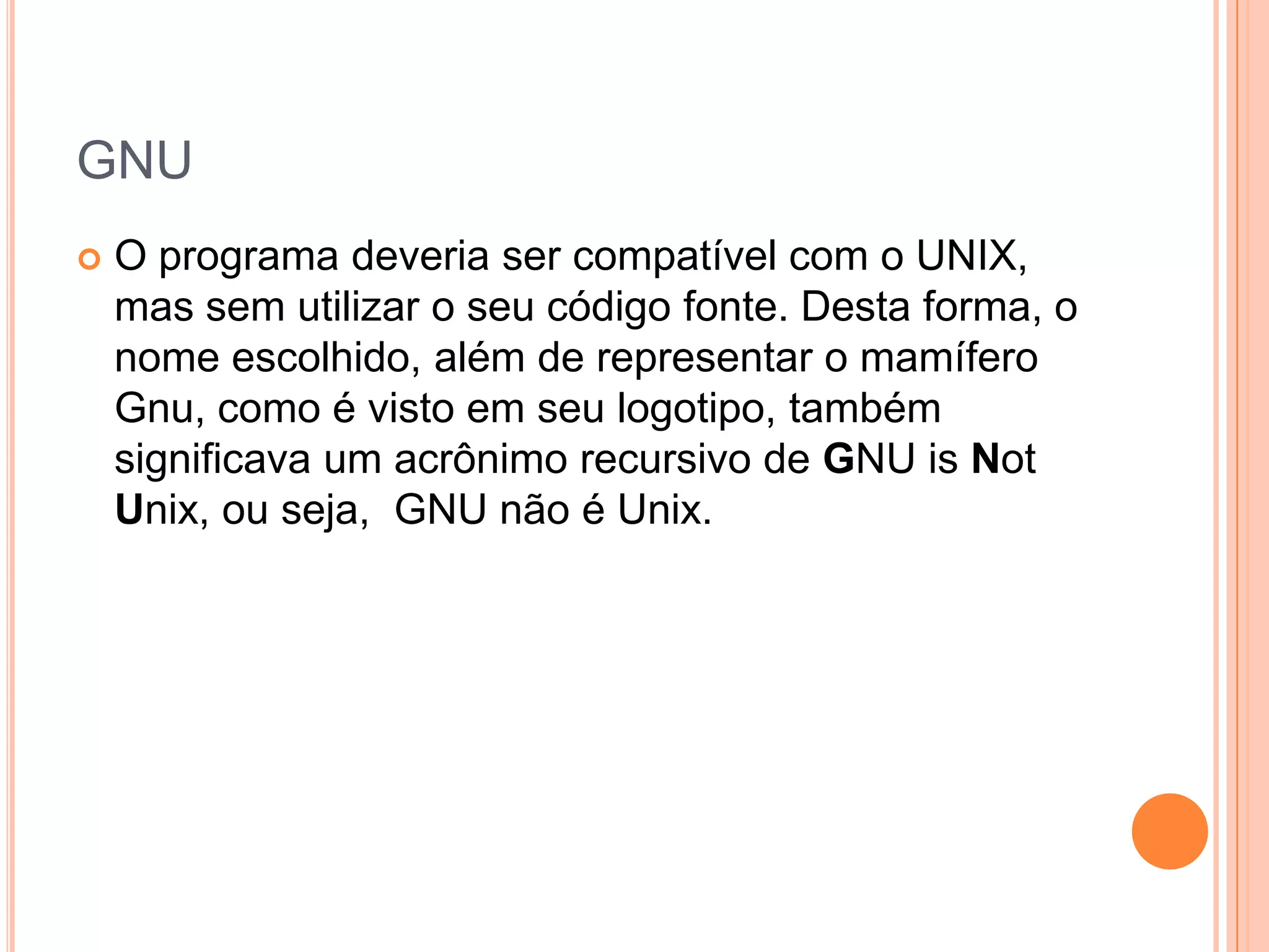 GNU
   O programa deveria ser compatível com o UNIX,
    mas sem utilizar o seu código fonte. Desta forma, o
    nome escolhido, além de representar o mamífero
    Gnu, como é visto em seu logotipo, também
    significava um acrônimo recursivo de GNU is Not
    Unix, ou seja, GNU não é Unix.
 