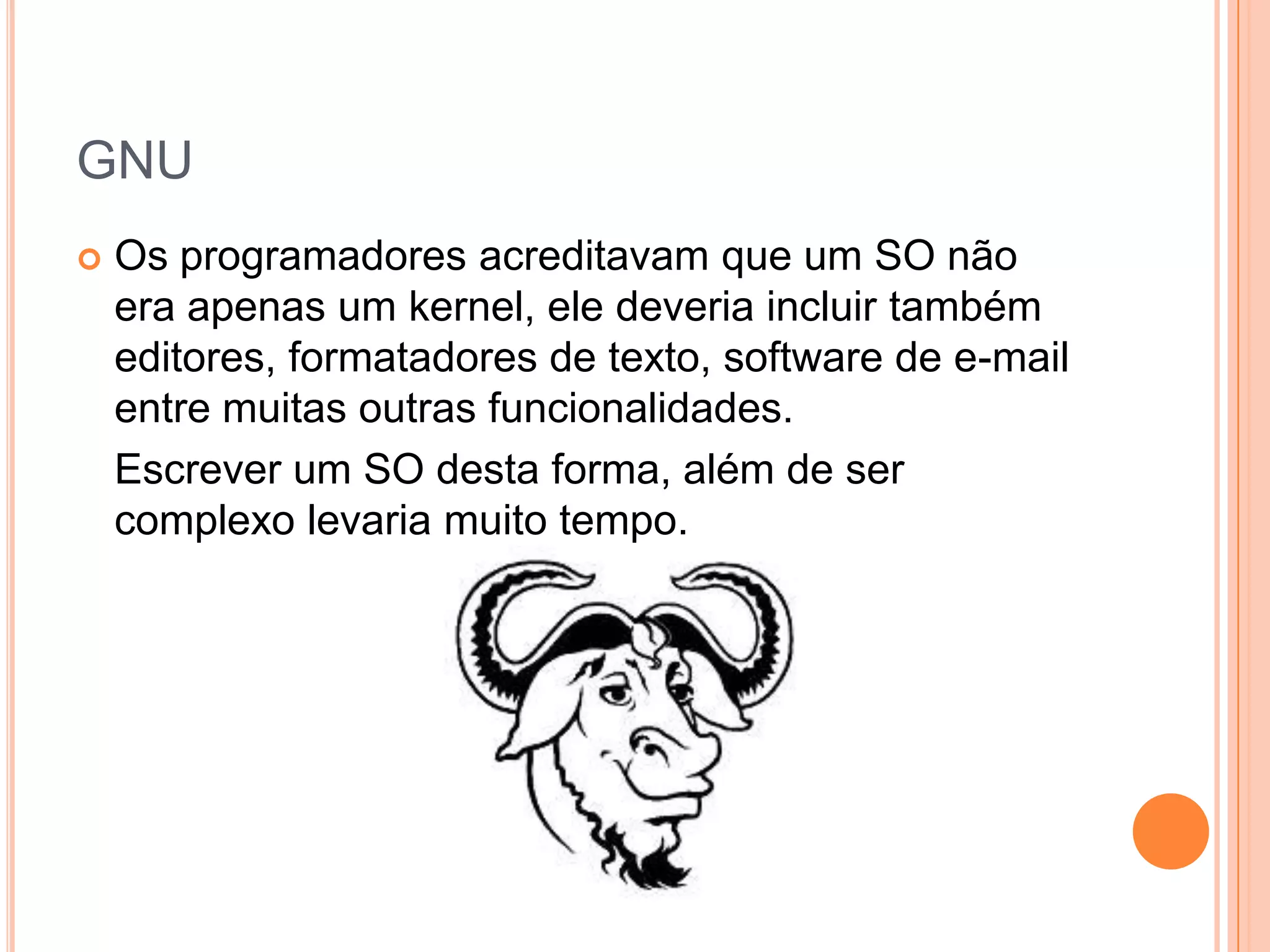 GNU
   Os programadores acreditavam que um SO não
    era apenas um kernel, ele deveria incluir também
    editores, formatadores de texto, software de e-mail
    entre muitas outras funcionalidades.
    Escrever um SO desta forma, além de ser
    complexo levaria muito tempo.
 