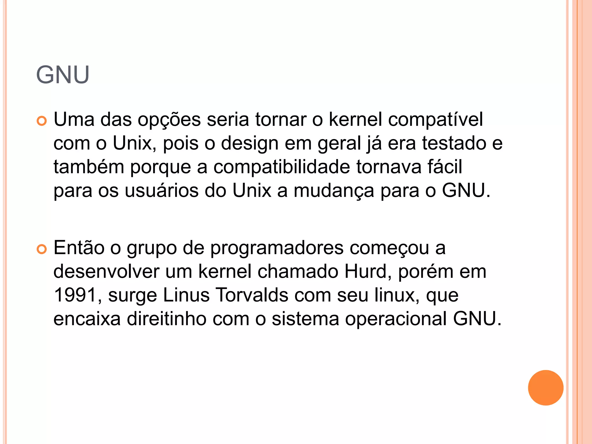 GNU
   Uma das opções seria tornar o kernel compatível
    com o Unix, pois o design em geral já era testado e
    também porque a compatibilidade tornava fácil
    para os usuários do Unix a mudança para o GNU.

   Então o grupo de programadores começou a
    desenvolver um kernel chamado Hurd, porém em
    1991, surge Linus Torvalds com seu linux, que
    encaixa direitinho com o sistema operacional GNU.
 