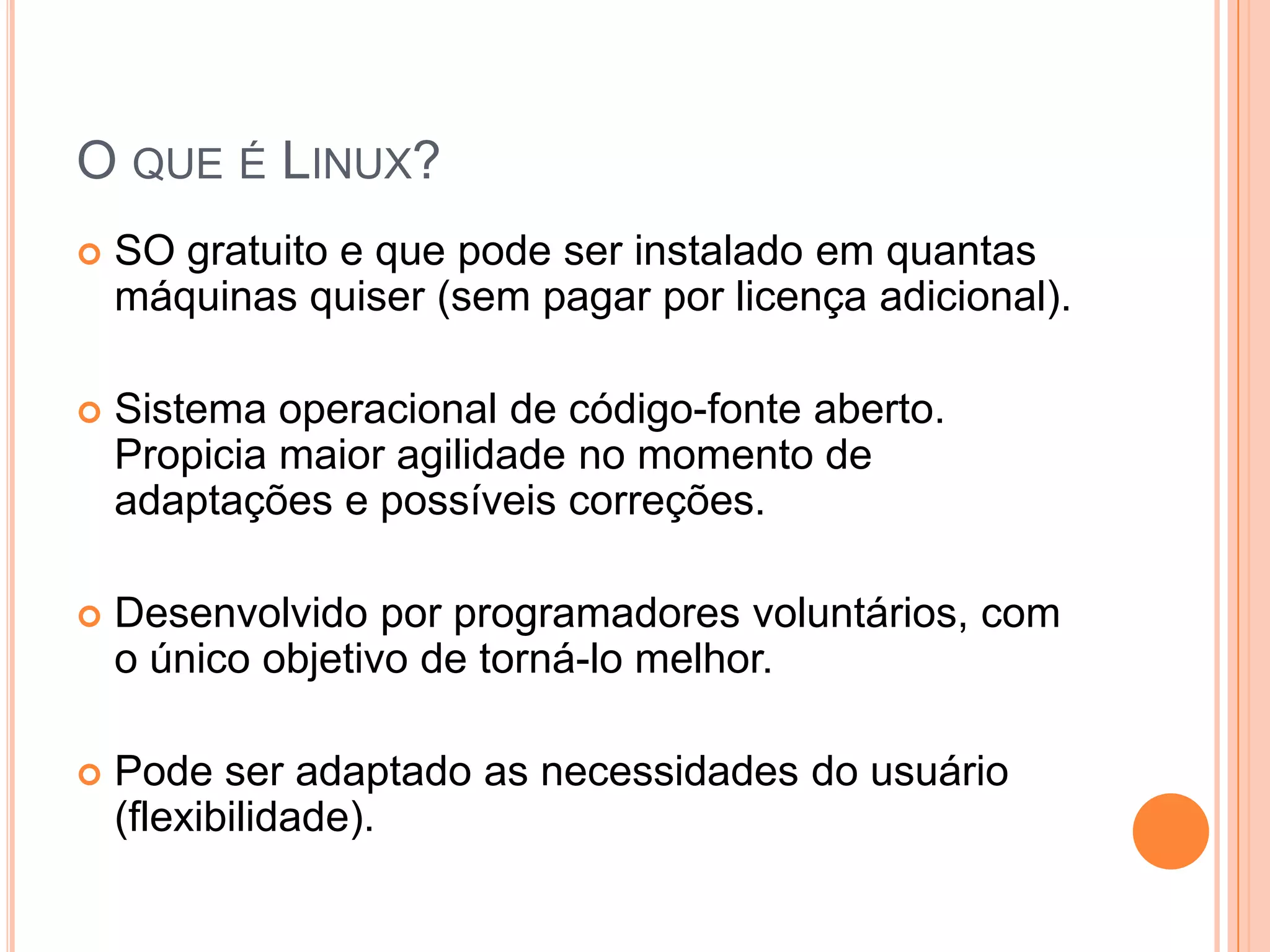 O QUE É LINUX?
   SO gratuito e que pode ser instalado em quantas
    máquinas quiser (sem pagar por licença adicional).

   Sistema operacional de código-fonte aberto.
    Propicia maior agilidade no momento de
    adaptações e possíveis correções.

   Desenvolvido por programadores voluntários, com
    o único objetivo de torná-lo melhor.

   Pode ser adaptado as necessidades do usuário
    (flexibilidade).
 