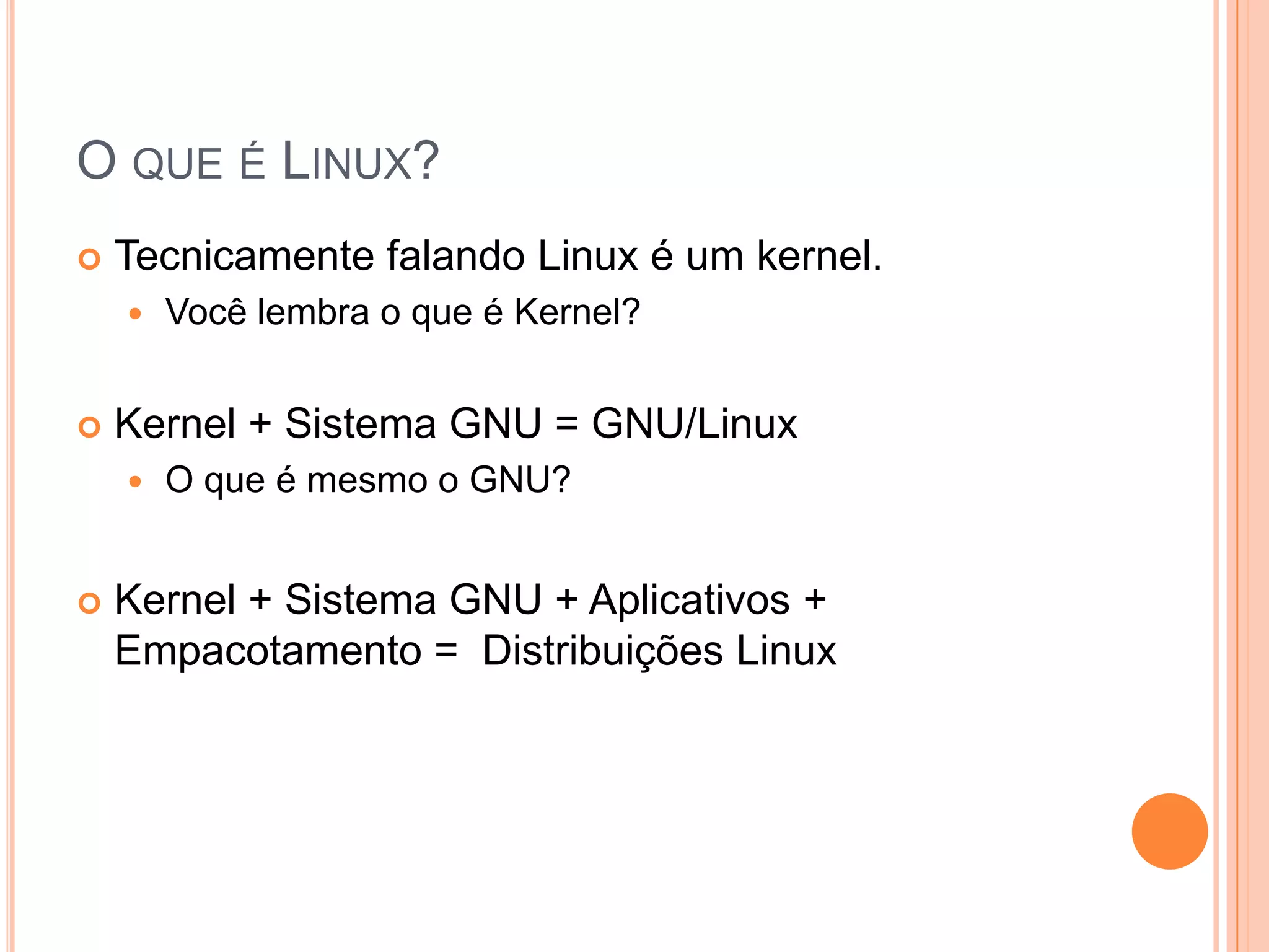 O QUE É LINUX?
   Tecnicamente falando Linux é um kernel.
       Você lembra o que é Kernel?


   Kernel + Sistema GNU = GNU/Linux
       O que é mesmo o GNU?


   Kernel + Sistema GNU + Aplicativos +
    Empacotamento = Distribuições Linux
 