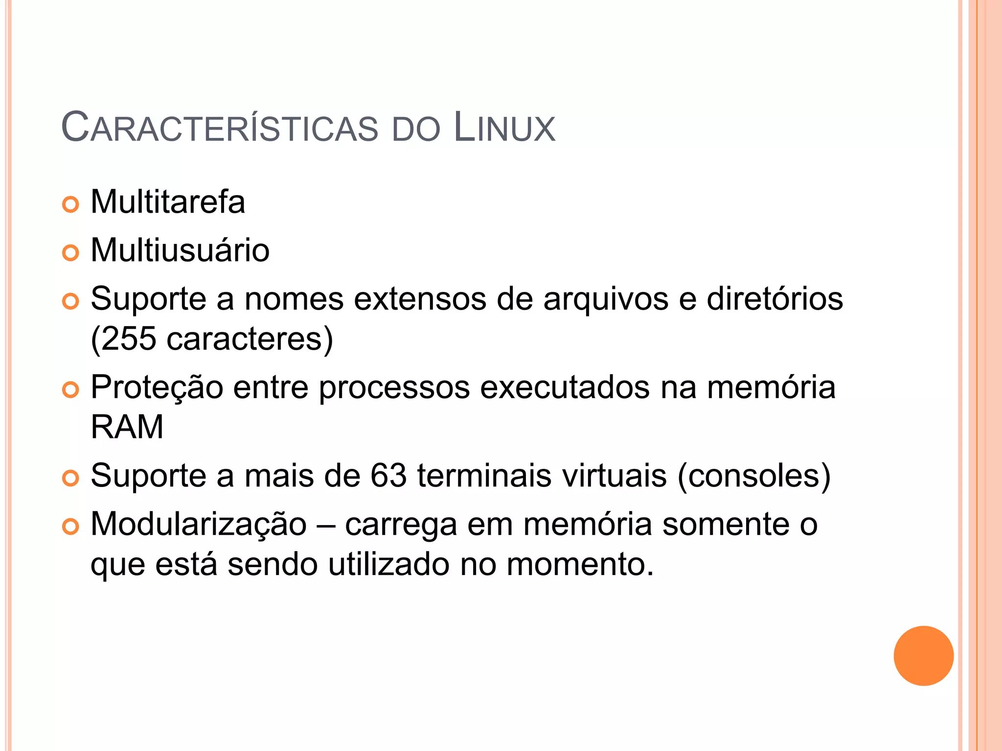 CARACTERÍSTICAS DO LINUX
 Multitarefa
 Multiusuário

 Suporte a nomes extensos de arquivos e diretórios
  (255 caracteres)
 Proteção entre processos executados na memória
  RAM
 Suporte a mais de 63 terminais virtuais (consoles)

 Modularização – carrega em memória somente o
  que está sendo utilizado no momento.
 