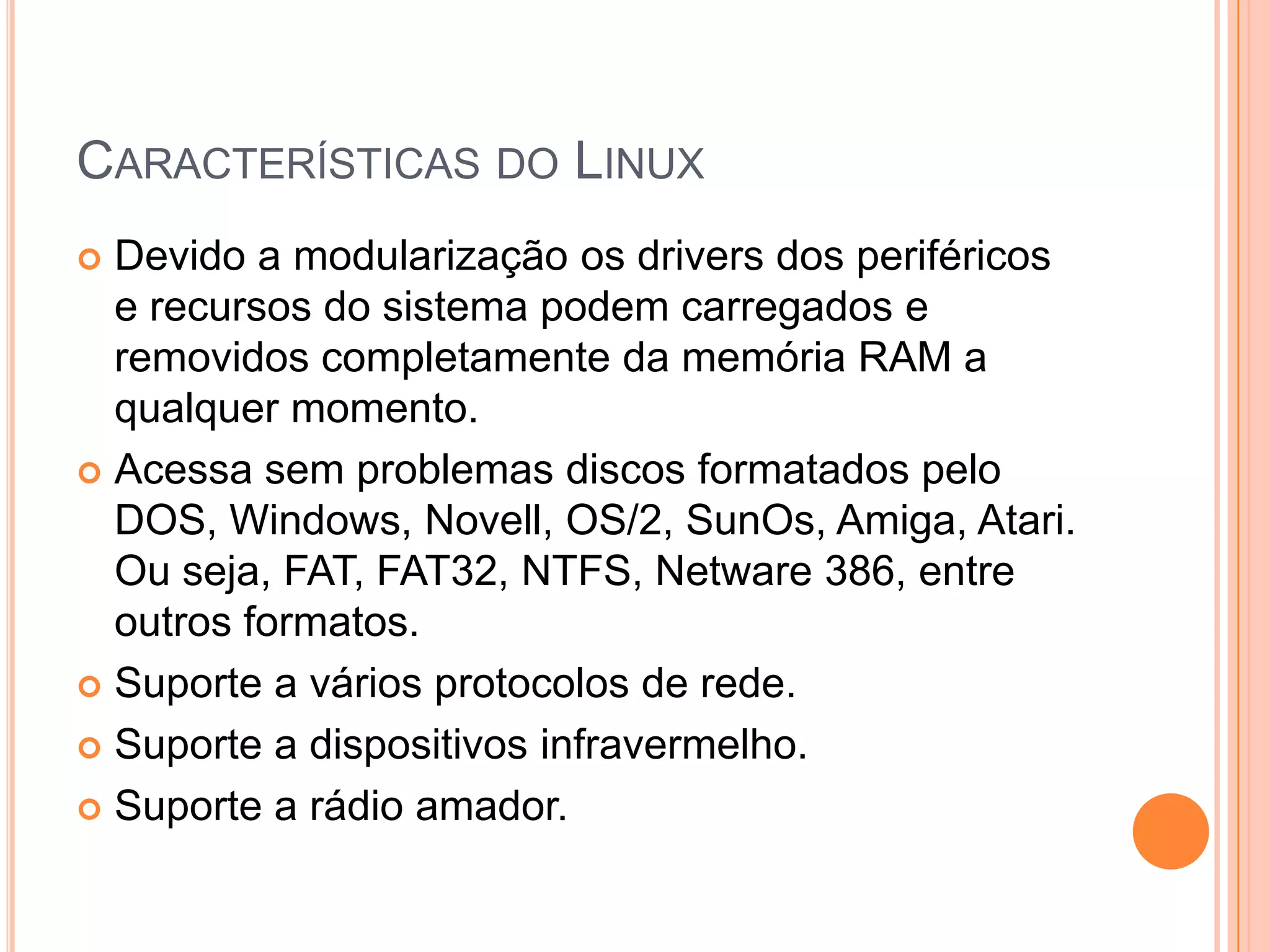 CARACTERÍSTICAS DO LINUX
 Devido a modularização os drivers dos periféricos
  e recursos do sistema podem carregados e
  removidos completamente da memória RAM a
  qualquer momento.
 Acessa sem problemas discos formatados pelo
  DOS, Windows, Novell, OS/2, SunOs, Amiga, Atari.
  Ou seja, FAT, FAT32, NTFS, Netware 386, entre
  outros formatos.
 Suporte a vários protocolos de rede.

 Suporte a dispositivos infravermelho.

 Suporte a rádio amador.
 