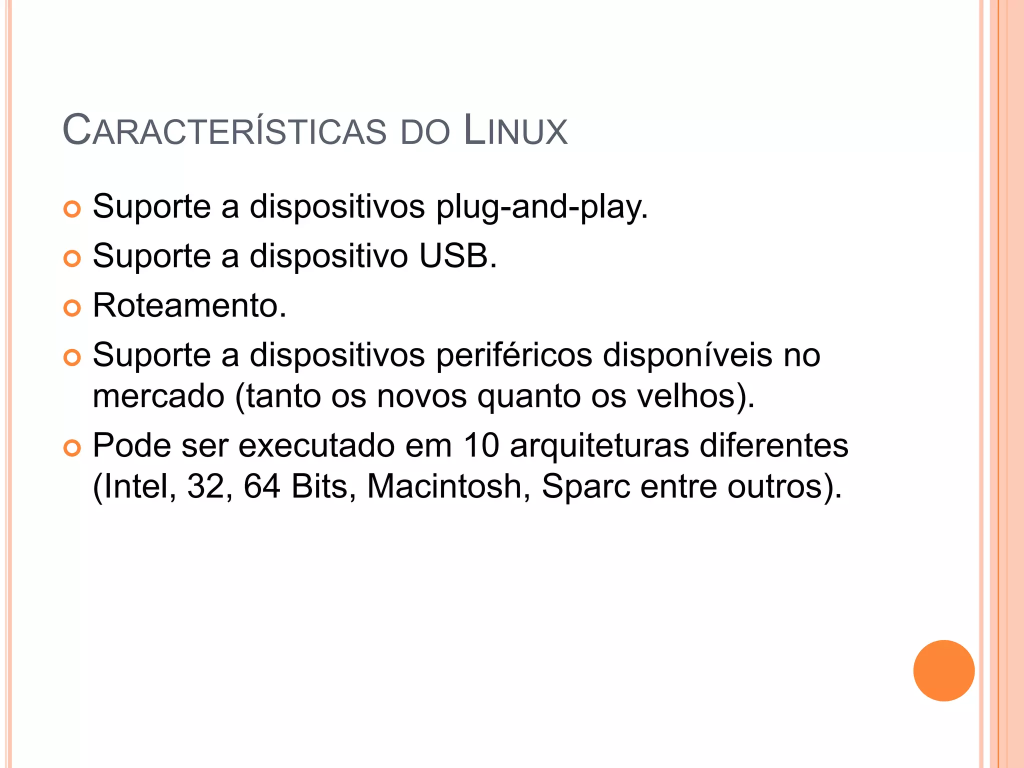 CARACTERÍSTICAS DO LINUX
 Suporte a dispositivos plug-and-play.
 Suporte a dispositivo USB.

 Roteamento.

 Suporte a dispositivos periféricos disponíveis no
  mercado (tanto os novos quanto os velhos).
 Pode ser executado em 10 arquiteturas diferentes
  (Intel, 32, 64 Bits, Macintosh, Sparc entre outros).
 