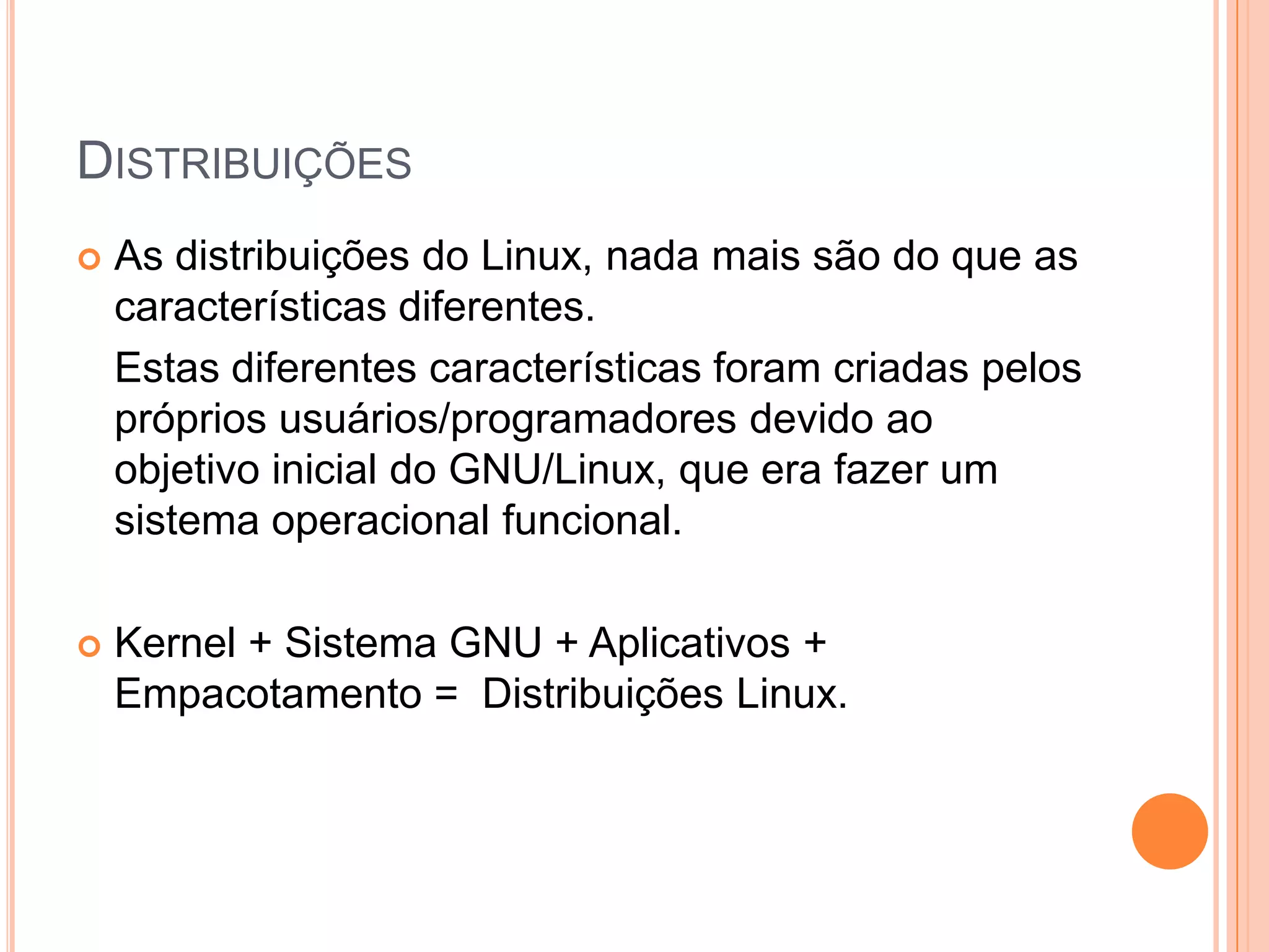 DISTRIBUIÇÕES
   As distribuições do Linux, nada mais são do que as
    características diferentes.
    Estas diferentes características foram criadas pelos
    próprios usuários/programadores devido ao
    objetivo inicial do GNU/Linux, que era fazer um
    sistema operacional funcional.

   Kernel + Sistema GNU + Aplicativos +
    Empacotamento = Distribuições Linux.
 