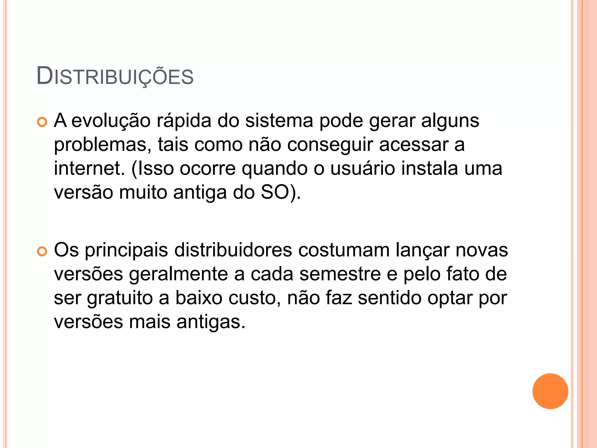 DISTRIBUIÇÕES
   A evolução rápida do sistema pode gerar alguns
    problemas, tais como não conseguir acessar a
    internet. (Isso ocorre quando o usuário instala uma
    versão muito antiga do SO).

   Os principais distribuidores costumam lançar novas
    versões geralmente a cada semestre e pelo fato de
    ser gratuito a baixo custo, não faz sentido optar por
    versões mais antigas.
 
