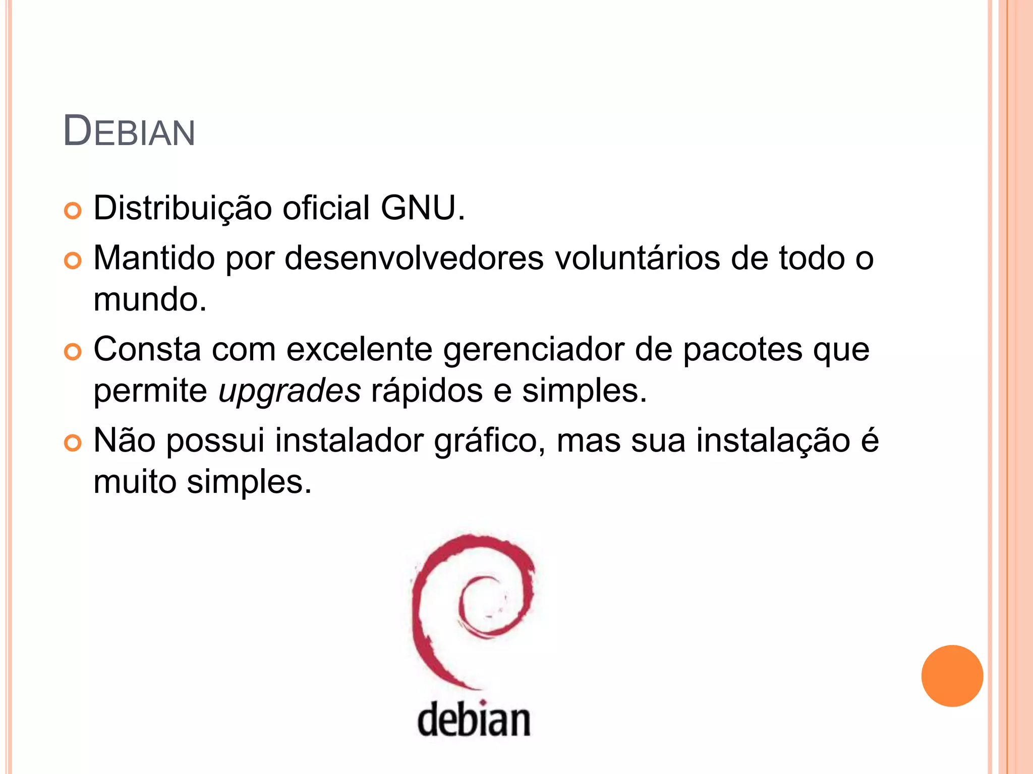 DEBIAN
 Distribuição oficial GNU.
 Mantido por desenvolvedores voluntários de todo o
  mundo.
 Consta com excelente gerenciador de pacotes que
  permite upgrades rápidos e simples.
 Não possui instalador gráfico, mas sua instalação é
  muito simples.
 