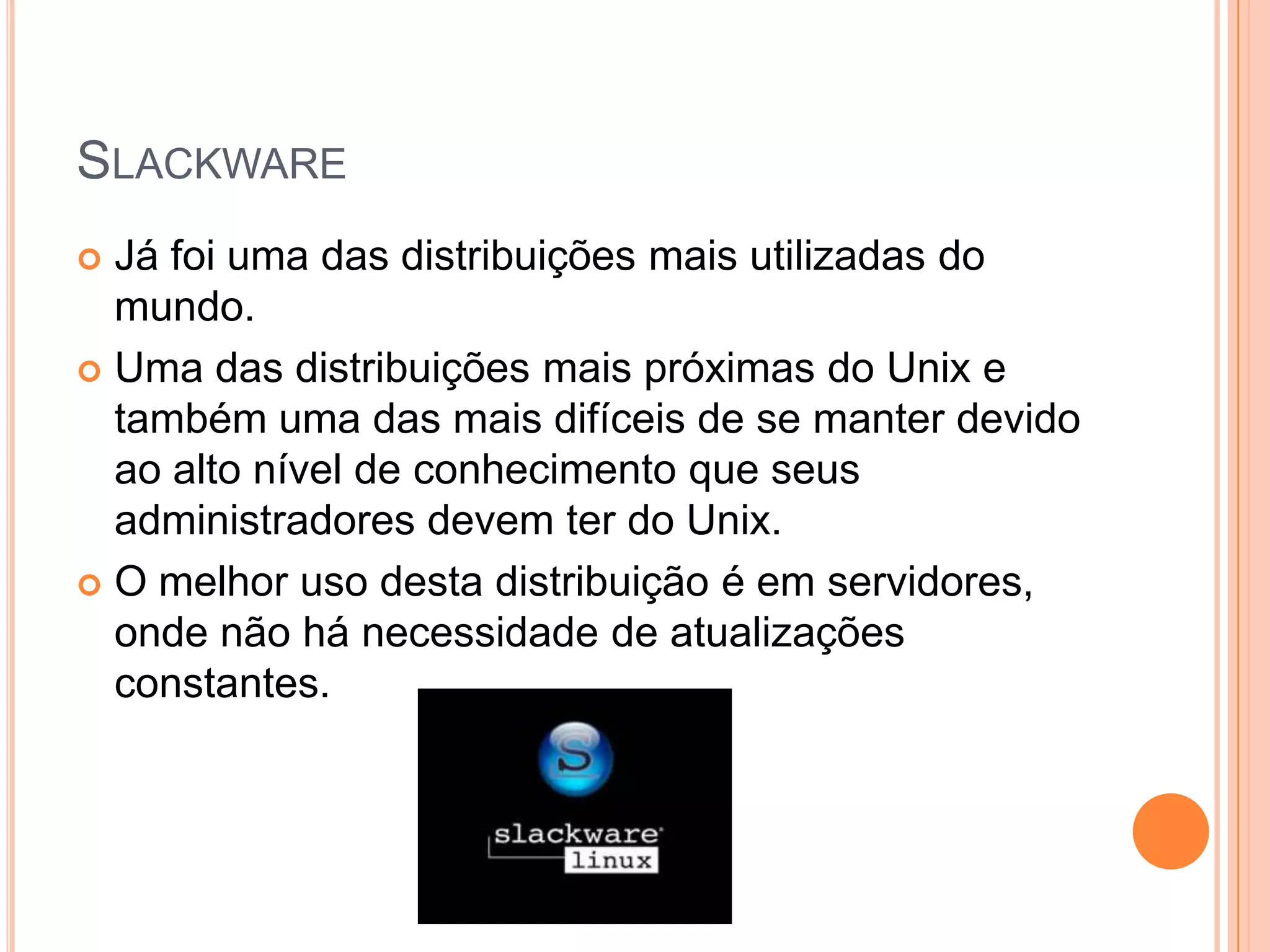 SLACKWARE
 Já foi uma das distribuições mais utilizadas do
  mundo.
 Uma das distribuições mais próximas do Unix e
  também uma das mais difíceis de se manter devido
  ao alto nível de conhecimento que seus
  administradores devem ter do Unix.
 O melhor uso desta distribuição é em servidores,
  onde não há necessidade de atualizações
  constantes.
 