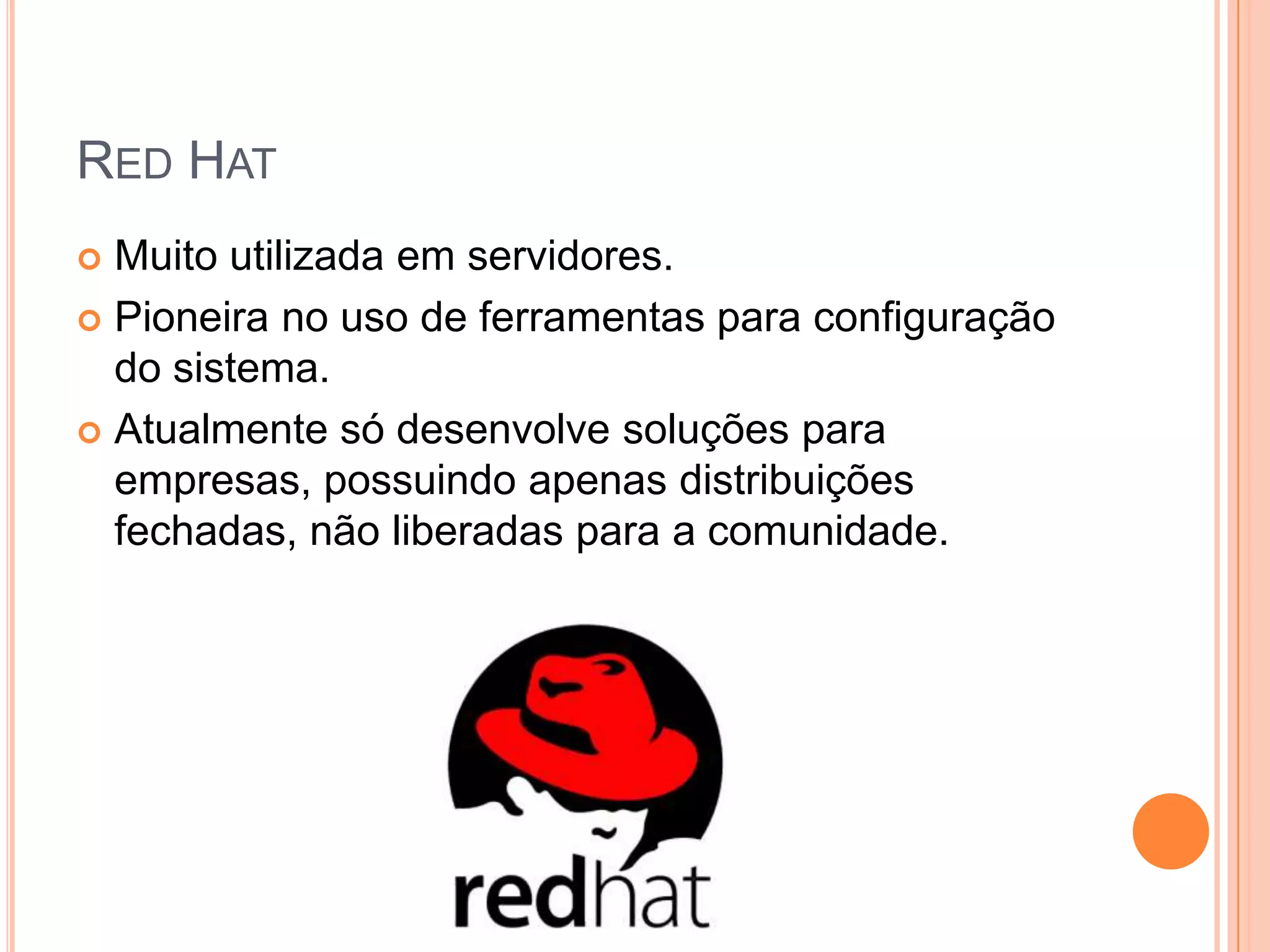 RED HAT
 Muito utilizada em servidores.
 Pioneira no uso de ferramentas para configuração
  do sistema.
 Atualmente só desenvolve soluções para
  empresas, possuindo apenas distribuições
  fechadas, não liberadas para a comunidade.
 