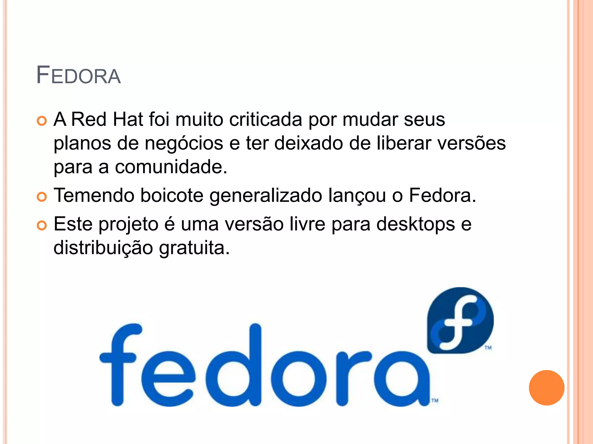 FEDORA
 A Red Hat foi muito criticada por mudar seus
  planos de negócios e ter deixado de liberar versões
  para a comunidade.
 Temendo boicote generalizado lançou o Fedora.

 Este projeto é uma versão livre para desktops e
  distribuição gratuita.
 