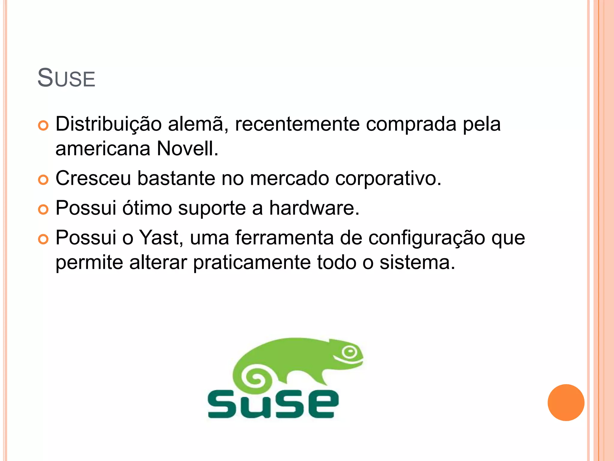SUSE
 Distribuição alemã, recentemente comprada pela
  americana Novell.
 Cresceu bastante no mercado corporativo.

 Possui ótimo suporte a hardware.

 Possui o Yast, uma ferramenta de configuração que
  permite alterar praticamente todo o sistema.
 