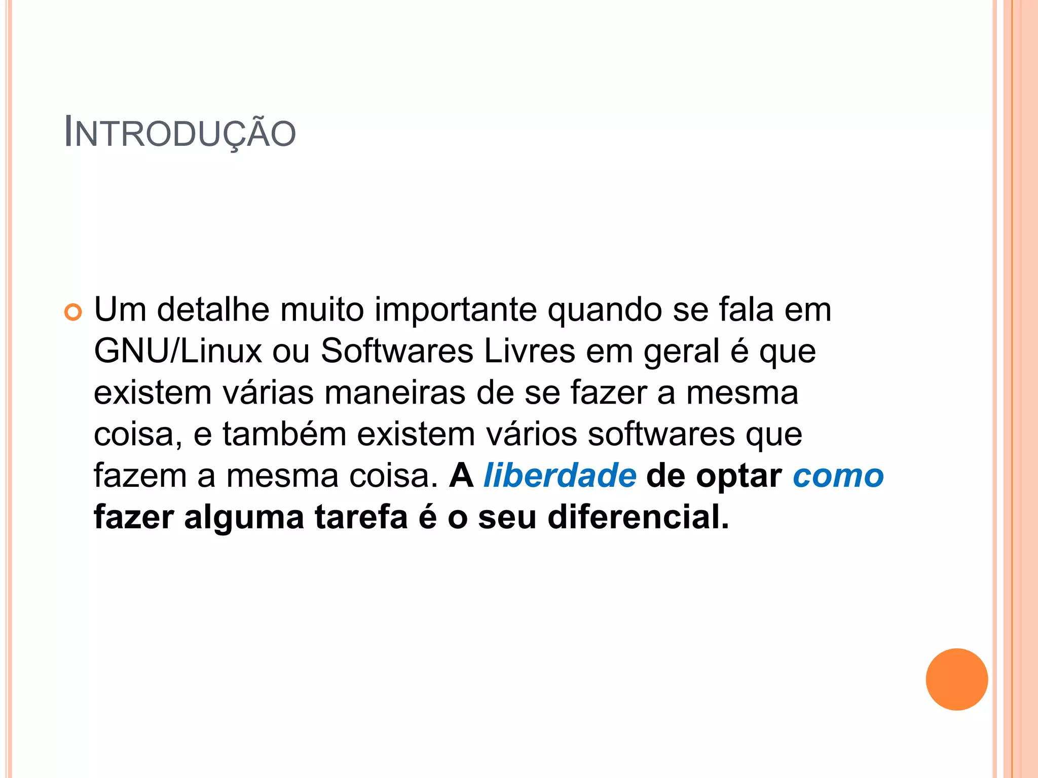 INTRODUÇÃO



   Um detalhe muito importante quando se fala em
    GNU/Linux ou Softwares Livres em geral é que
    existem várias maneiras de se fazer a mesma
    coisa, e também existem vários softwares que
    fazem a mesma coisa. A liberdade de optar como
    fazer alguma tarefa é o seu diferencial.
 