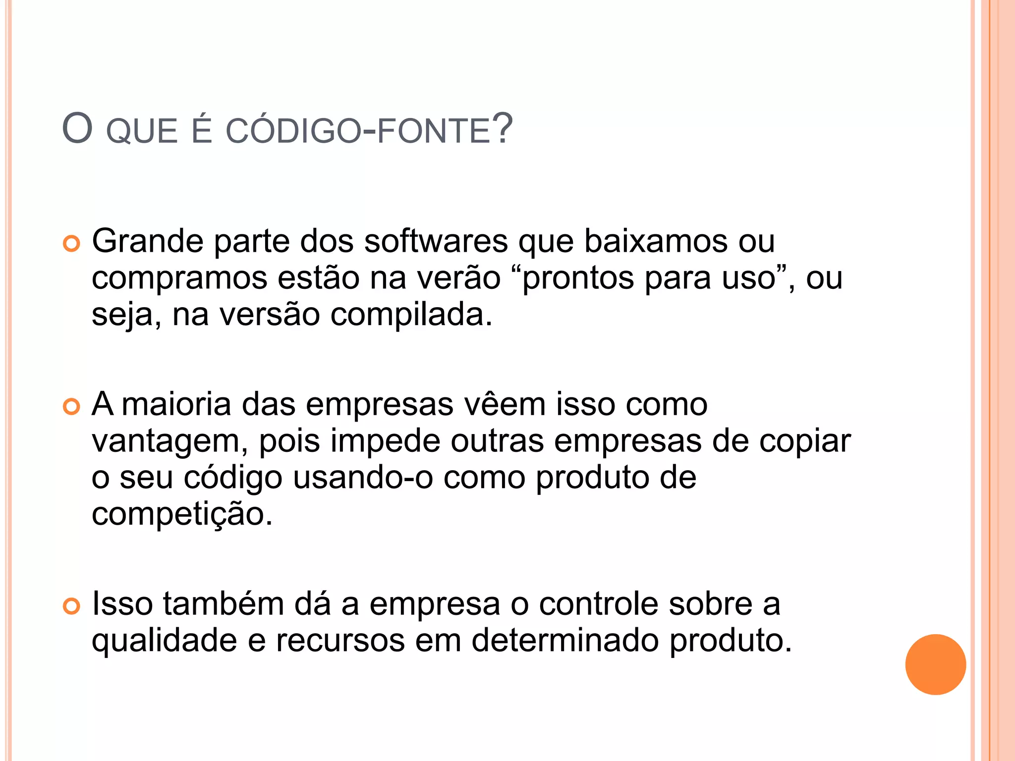 O QUE É CÓDIGO-FONTE?

   Grande parte dos softwares que baixamos ou
    compramos estão na verão “prontos para uso”, ou
    seja, na versão compilada.

   A maioria das empresas vêem isso como
    vantagem, pois impede outras empresas de copiar
    o seu código usando-o como produto de
    competição.

   Isso também dá a empresa o controle sobre a
    qualidade e recursos em determinado produto.
 