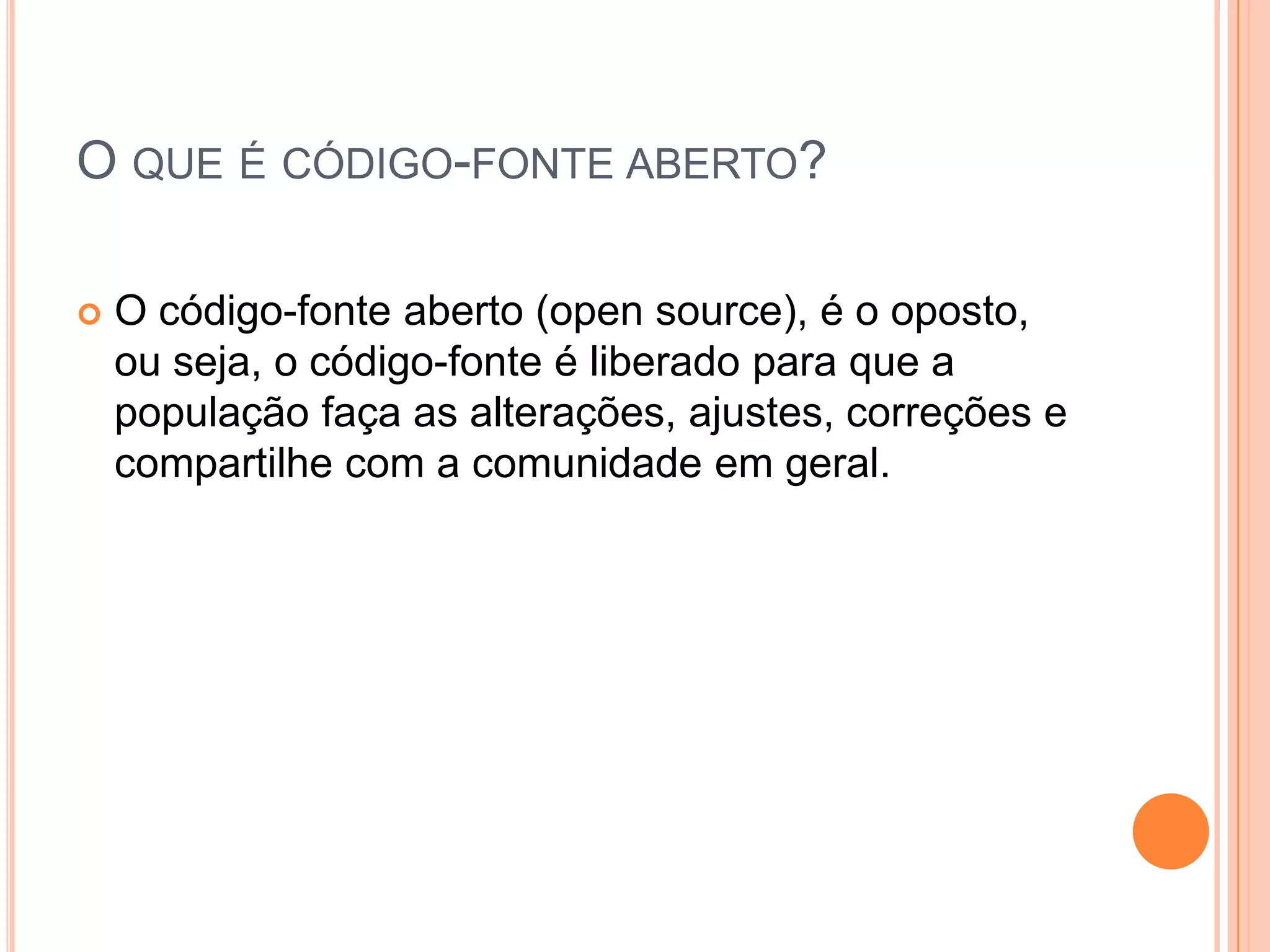 O QUE É CÓDIGO-FONTE ABERTO?

   O código-fonte aberto (open source), é o oposto,
    ou seja, o código-fonte é liberado para que a
    população faça as alterações, ajustes, correções e
    compartilhe com a comunidade em geral.
 