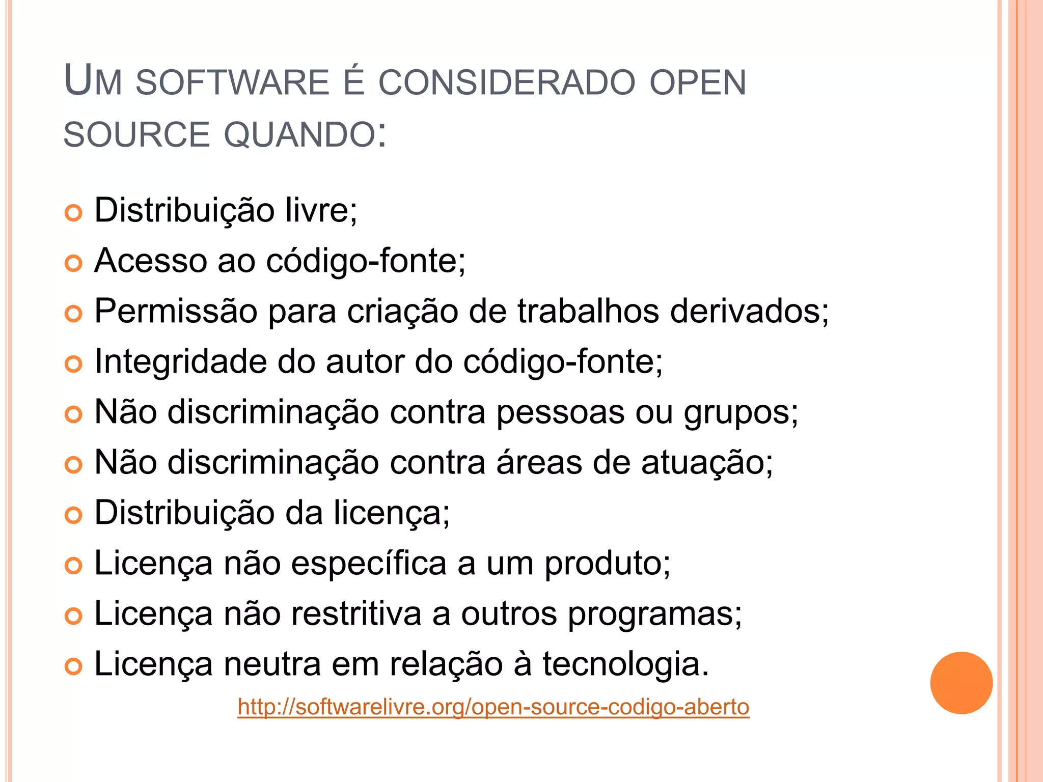 UM SOFTWARE É CONSIDERADO OPEN
SOURCE QUANDO:

 Distribuição livre;
 Acesso ao código-fonte;

 Permissão para criação de trabalhos derivados;

 Integridade do autor do código-fonte;

 Não discriminação contra pessoas ou grupos;

 Não discriminação contra áreas de atuação;

 Distribuição da licença;

 Licença não específica a um produto;

 Licença não restritiva a outros programas;

 Licença neutra em relação à tecnologia.
          http://softwarelivre.org/open-source-codigo-aberto
 