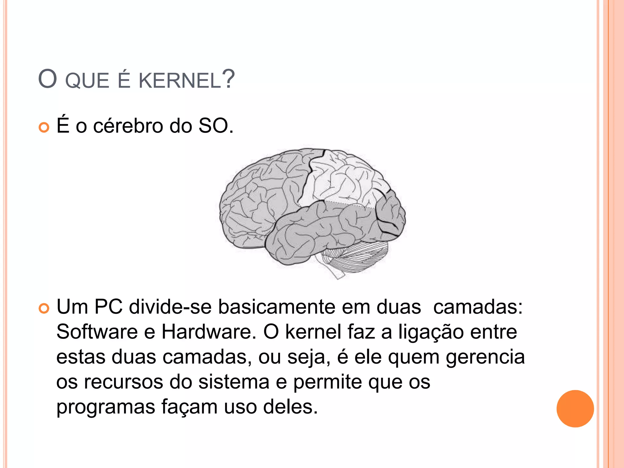 O QUE É KERNEL?
   É o cérebro do SO.




   Um PC divide-se basicamente em duas camadas:
    Software e Hardware. O kernel faz a ligação entre
    estas duas camadas, ou seja, é ele quem gerencia
    os recursos do sistema e permite que os
    programas façam uso deles.
 