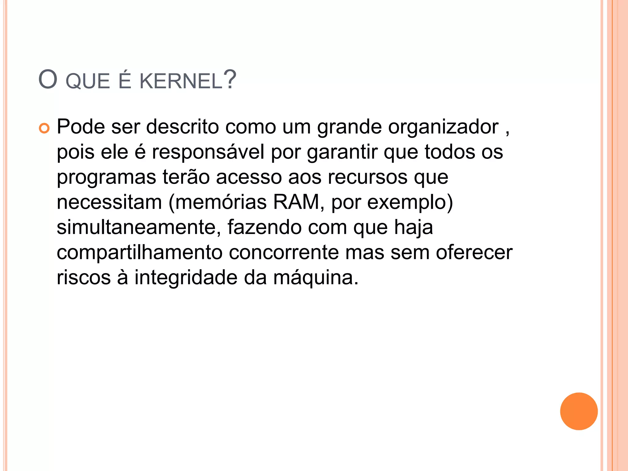 O QUE É KERNEL?
   Pode ser descrito como um grande organizador ,
    pois ele é responsável por garantir que todos os
    programas terão acesso aos recursos que
    necessitam (memórias RAM, por exemplo)
    simultaneamente, fazendo com que haja
    compartilhamento concorrente mas sem oferecer
    riscos à integridade da máquina.
 