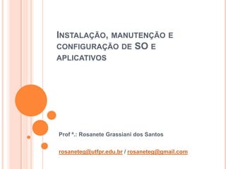 INSTALAÇÃO, MANUTENÇÃO E
CONFIGURAÇÃO DE SO E
APLICATIVOS




Prof ª.: Rosanete Grassiani dos Santos


rosaneteg@utfpr.edu.br / rosaneteg@gmail.com
 
