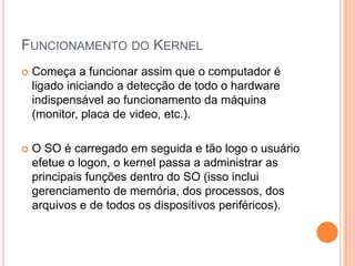 FUNCIONAMENTO DO KERNEL
   Começa a funcionar assim que o computador é
    ligado iniciando a detecção de todo o hardware
    indispensável ao funcionamento da máquina
    (monitor, placa de video, etc.).

   O SO é carregado em seguida e tão logo o usuário
    efetue o logon, o kernel passa a administrar as
    principais funções dentro do SO (isso inclui
    gerenciamento de memória, dos processos, dos
    arquivos e de todos os dispositivos periféricos).
 